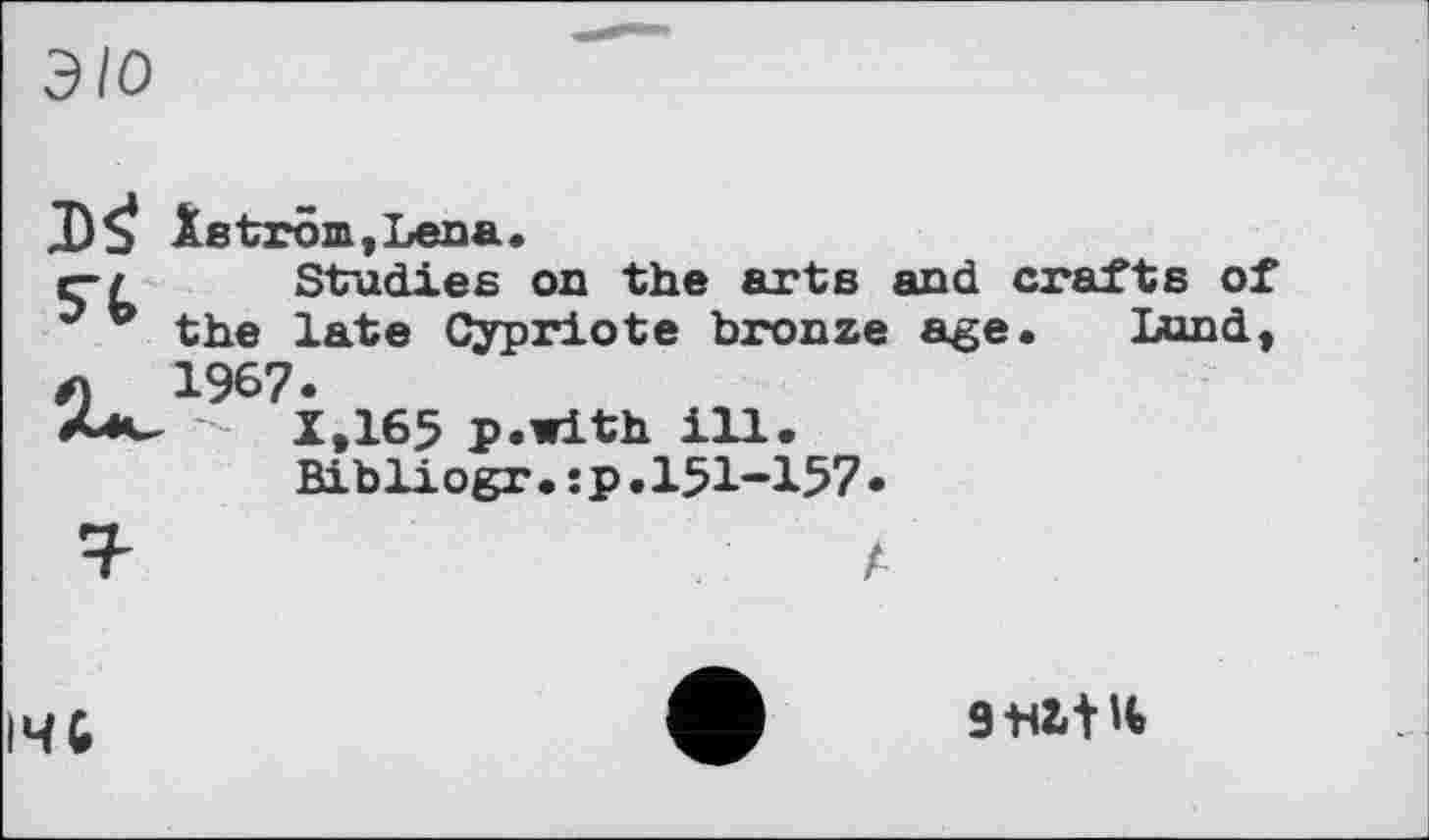 ﻿э/о
Xetröm,Lena.
r-z Studies on the arts and crafts of J b the late Cypriote bronze age. Bond, л 1967.
-	1,165 p.with ill.
Bibliogr•:p.151-157•
I4G
9 tilt't